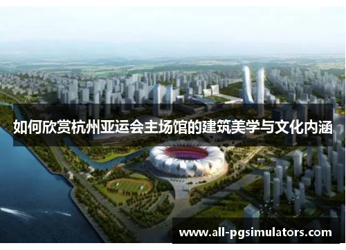 如何欣赏杭州亚运会主场馆的建筑美学与文化内涵 如何欣赏杭州亚运会主场馆的建筑美学与文化内涵