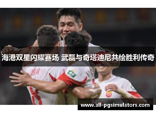 海港双星闪耀赛场 武磊与奇塔迪尼共绘胜利传奇