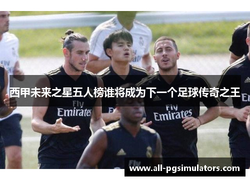 西甲未来之星五人榜谁将成为下一个足球传奇之王 西甲未来之星五人榜谁将成为下一个足球传奇之王