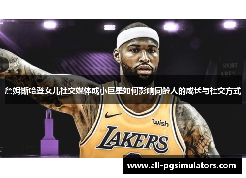 詹姆斯哈登女儿社交媒体成小巨星如何影响同龄人的成长与社交方式 詹姆斯哈登女儿社交媒体成小巨星如何影响同龄人的成长与社交方式