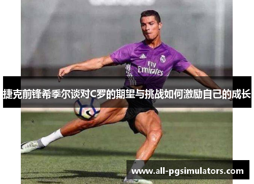 捷克前锋希季尔谈对C罗的期望与挑战如何激励自己的成长 捷克前锋希季尔谈对C罗的期望与挑战如何激励自己的成长