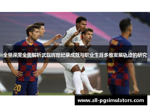 全景深度全面解析武磊辉煌纪录成就与职业生涯多维发展轨迹的研究