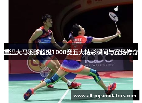 重温大马羽球超级1000赛五大精彩瞬间与赛场传奇