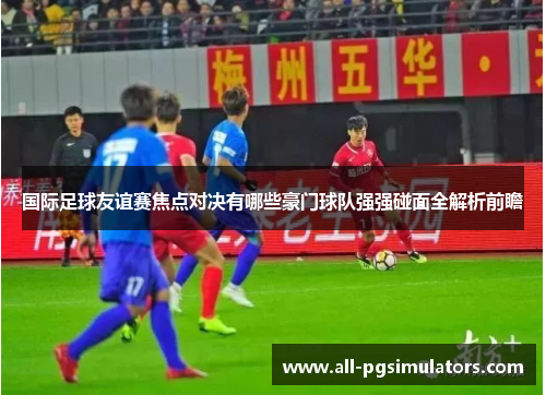 国际足球友谊赛焦点对决有哪些豪门球队强强碰面全解析前瞻