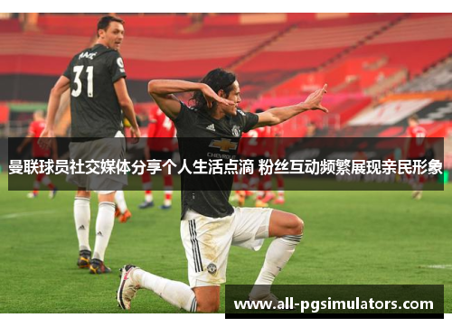 曼联球员社交媒体分享个人生活点滴 粉丝互动频繁展现亲民形象 曼联球员社交媒体分享个人生活点滴 粉丝互动频繁展现亲民形象
