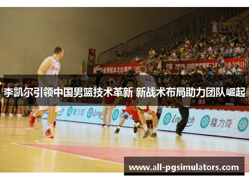 李凯尔引领中国男篮技术革新 新战术布局助力团队崛起