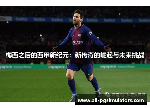 梅西之后的西甲新纪元：新传奇的崛起与未来挑战