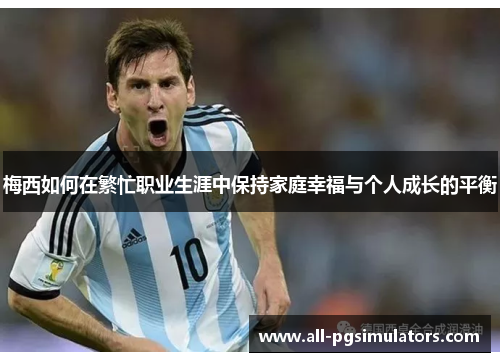 梅西如何在繁忙职业生涯中保持家庭幸福与个人成长的平衡