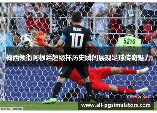 梅西领衔阿根廷超级杯历史瞬间展现足球传奇魅力