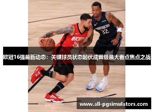 欧冠16强最新动态:关键球员状态起伏成晋级最大看点焦点之战 欧冠16强最新动态:关键球员状态起伏成晋级最大看点焦点之战