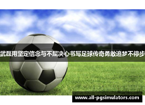 武磊用坚定信念与不屈决心书写足球传奇勇敢追梦不停步