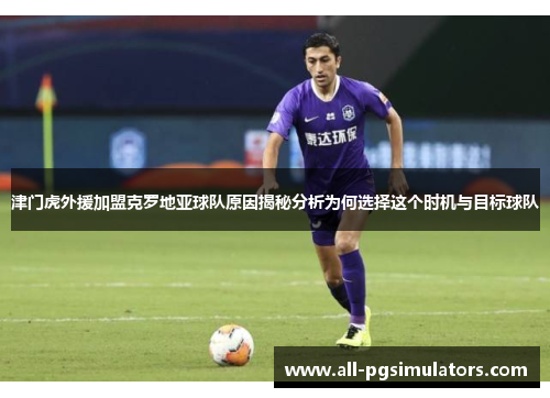 津门虎外援加盟克罗地亚球队原因揭秘分析为何选择这个时机与目标球队